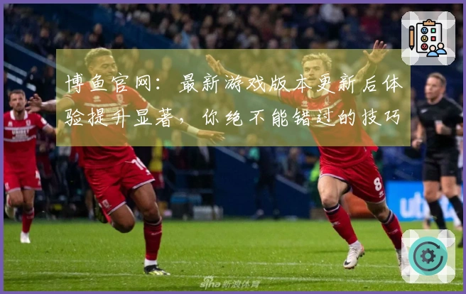博鱼官网：最新游戏版本更新后体验提升显著，你绝不能错过的技巧分享