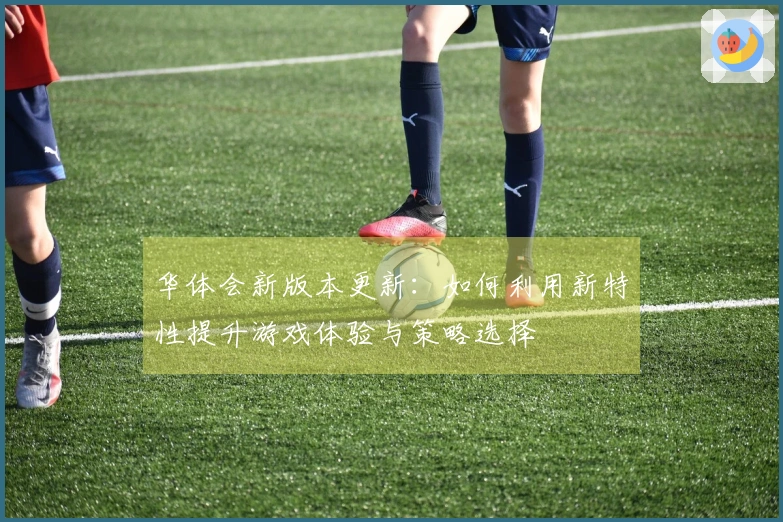华体会新版本更新：如何利用新特性提升游戏体验与策略选择