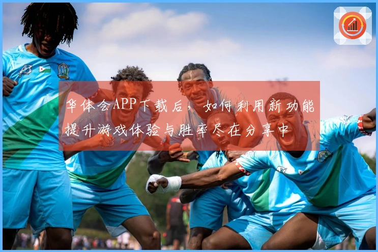 华体会APP下载后，如何利用新功能提升游戏体验与胜率尽在分享中